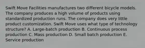 Swift Move Facilities manufactures two different bicycle models. The company produces a high volume of products using standardized production runs. The company does very little product customization. Swift Move uses what type of technology structure? A. Large-batch production B. Continuous process production C. Mass production D. Small batch production E. Service production