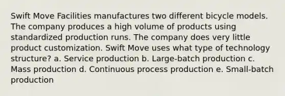 Swift Move Facilities manufactures two different bicycle models. The company produces a high volume of products using standardized production runs. The company does very little product customization. Swift Move uses what type of technology structure? a. Service production b. Large-batch production c. Mass production d. Continuous process production e. Small-batch production