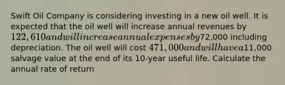 Swift Oil Company is considering investing in a new oil well. It is expected that the oil well will increase annual revenues by 122,610 and will increase annual expenses by72,000 including depreciation. The oil well will cost 471,000 and will have a11,000 salvage value at the end of its 10-year useful life. Calculate the annual rate of return