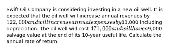 Swift Oil Company is considering investing in a new oil well. It is expected that the oil well will increase annual revenues by 122,000 and will increase annual expenses by83,000 including depreciation. The oil well will cost 471,000 and will have a9,000 salvage value at the end of its 10-year useful life. Calculate the annual rate of return.