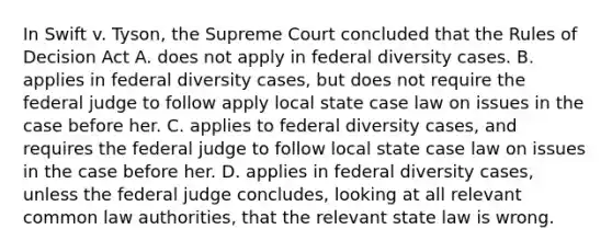 In Swift v. Tyson, the Supreme Court concluded that the Rules of Decision Act A. does not apply in federal diversity cases. B. applies in federal diversity cases, but does not require the federal judge to follow apply local state case law on issues in the case before her. C. applies to federal diversity cases, and requires the federal judge to follow local state case law on issues in the case before her. D. applies in federal diversity cases, unless the federal judge concludes, looking at all relevant common law authorities, that the relevant state law is wrong.