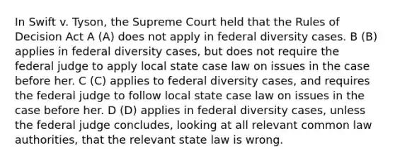 In Swift v. Tyson, the Supreme Court held that the Rules of Decision Act A (A) does not apply in federal diversity cases. B (B) applies in federal diversity cases, but does not require the federal judge to apply local state case law on issues in the case before her. C (C) applies to federal diversity cases, and requires the federal judge to follow local state case law on issues in the case before her. D (D) applies in federal diversity cases, unless the federal judge concludes, looking at all relevant common law authorities, that the relevant state law is wrong.