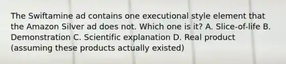 The Swiftamine ad contains one executional style element that the Amazon Silver ad does not. Which one is it? A. Slice-of-life B. Demonstration C. Scientific explanation D. Real product (assuming these products actually existed)