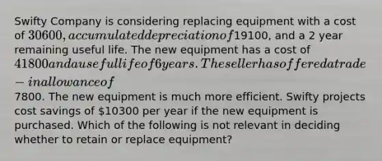 Swifty Company is considering replacing equipment with a cost of 30600, accumulated depreciation of19100, and a 2 year remaining useful life. The new equipment has a cost of 41800 and a useful life of 6 years. The seller has offered a trade-in allowance of7800. The new equipment is much more efficient. Swifty projects cost savings of 10300 per year if the new equipment is purchased. Which of the following is not relevant in deciding whether to retain or replace equipment?