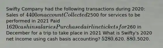 Swifty Company had the following transactions during 2020: Sales of 4400 on account Collected2500 for services to be performed in 2021 Paid 1620 cash in salaries Purchased airline tickets for260 in December for a trip to take place in 2021 What is Swifty's 2020 net income using cash basis accounting? 5280.620. 880.5020.