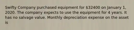 Swifty Company purchased equipment for 32400 on January 1, 2020. The company expects to use the equipment for 4 years. It has no salvage value. Monthly depreciation expense on the asset is