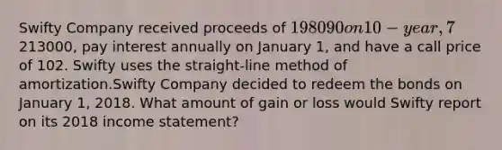 Swifty Company received proceeds of 198090 on 10-year, 7% bonds issued on January 1, 2016. The bonds had a face value of213000, pay interest annually on January 1, and have a call price of 102. Swifty uses the straight-line method of amortization.Swifty Company decided to redeem the bonds on January 1, 2018. What amount of gain or loss would Swifty report on its 2018 income statement?