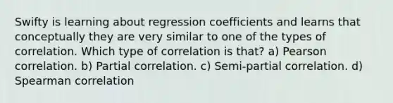 Swifty is learning about regression coefficients and learns that conceptually they are very similar to one of the types of correlation. Which type of correlation is that? a) Pearson correlation. b) Partial correlation. c) Semi-partial correlation. d) Spearman correlation