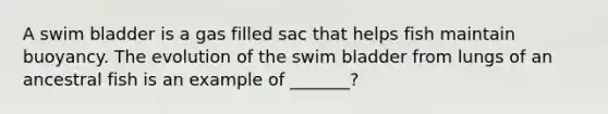 A swim bladder is a gas filled sac that helps fish maintain buoyancy. The evolution of the swim bladder from lungs of an ancestral fish is an example of _______?