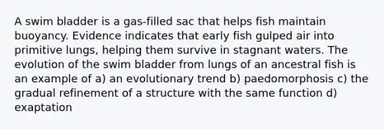 A swim bladder is a gas-filled sac that helps fish maintain buoyancy. Evidence indicates that early fish gulped air into primitive lungs, helping them survive in stagnant waters. The evolution of the swim bladder from lungs of an ancestral fish is an example of a) an evolutionary trend b) paedomorphosis c) the gradual refinement of a structure with the same function d) exaptation