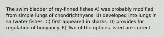 The swim bladder of ray-finned fishes A) was probably modified from simple lungs of chondrichthyans. B) developed into lungs in saltwater fishes. C) first appeared in sharks. D) provides for regulation of buoyancy. E) Two of the options listed are correct.