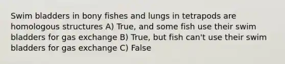 Swim bladders in bony fishes and lungs in tetrapods are homologous structures A) True, and some fish use their swim bladders for gas exchange B) True, but fish can't use their swim bladders for gas exchange C) False