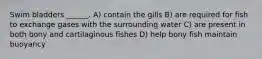 Swim bladders ______. A) contain the gills B) are required for fish to exchange gases with the surrounding water C) are present in both bony and cartilaginous fishes D) help bony fish maintain buoyancy