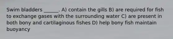 Swim bladders ______. A) contain the gills B) are required for fish to exchange gases with the surrounding water C) are present in both bony and cartilaginous fishes D) help bony fish maintain buoyancy