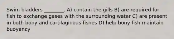 Swim bladders ________. A) contain the gills B) are required for fish to exchange gases with the surrounding water C) are present in both bony and cartilaginous fishes D) help bony fish maintain buoyancy