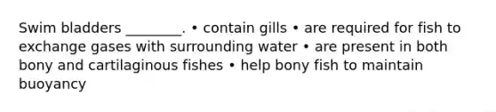 Swim bladders ________. • contain gills • are required for fish to exchange gases with surrounding water • are present in both bony and cartilaginous fishes • help bony fish to maintain buoyancy