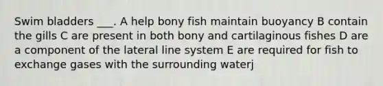 Swim bladders ___. A help bony fish maintain buoyancy B contain the gills C are present in both bony and cartilaginous fishes D are a component of the lateral line system E are required for fish to exchange gases with the surrounding waterj