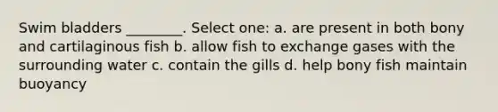 Swim bladders ________. Select one: a. are present in both bony and cartilaginous fish b. allow fish to exchange gases with the surrounding water c. contain the gills d. help bony fish maintain buoyancy