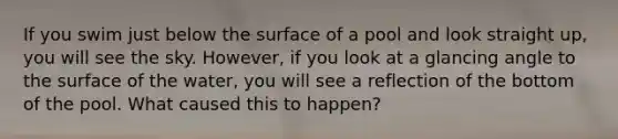 If you swim just below the surface of a pool and look straight up, you will see the sky. However, if you look at a glancing angle to the surface of the water, you will see a reflection of the bottom of the pool. What caused this to happen?