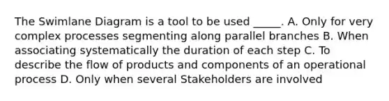 The Swimlane Diagram is a tool to be used _____. A. Only for very complex processes segmenting along parallel branches B. When associating systematically the duration of each step C. To describe the flow of products and components of an operational process D. Only when several Stakeholders are involved