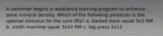 A swimmer begins a resistance training program to enhance bone mineral density. Which of the following protocols is the optimal stimulus for the core lifts? a. barbell back squat 5x5 RM b. smith machine squat 3x10 RM c. leg press 2x12