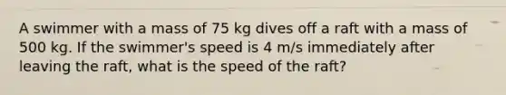 A swimmer with a mass of 75 kg dives off a raft with a mass of 500 kg. If the swimmer's speed is 4 m/s immediately after leaving the raft, what is the speed of the raft?