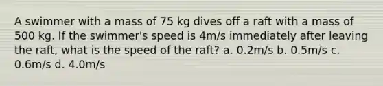 A swimmer with a mass of 75 kg dives off a raft with a mass of 500 kg. If the swimmer's speed is 4m/s immediately after leaving the raft, what is the speed of the raft? a. 0.2m/s b. 0.5m/s c. 0.6m/s d. 4.0m/s