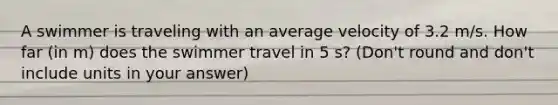 A swimmer is traveling with an average velocity of 3.2 m/s. How far (in m) does the swimmer travel in 5 s? (Don't round and don't include units in your answer)