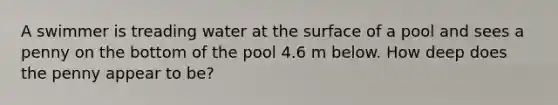 A swimmer is treading water at the surface of a pool and sees a penny on the bottom of the pool 4.6 m below. How deep does the penny appear to be?