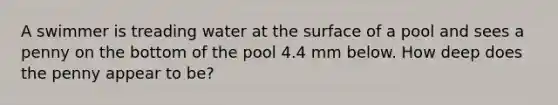 A swimmer is treading water at the surface of a pool and sees a penny on the bottom of the pool 4.4 mm below. How deep does the penny appear to be?