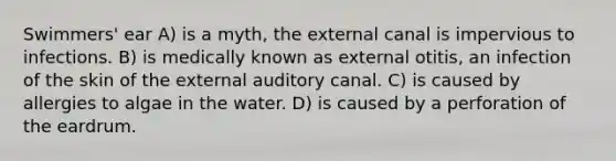 Swimmers' ear A) is a myth, the external canal is impervious to infections. B) is medically known as external otitis, an infection of the skin of the external auditory canal. C) is caused by allergies to algae in the water. D) is caused by a perforation of the eardrum.