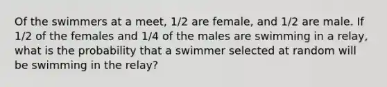 Of the swimmers at a meet, 1/2 are female, and 1/2 are male. If 1/2 of the females and 1/4 of the males are swimming in a relay, what is the probability that a swimmer selected at random will be swimming in the relay?