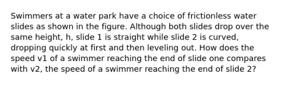 Swimmers at a water park have a choice of frictionless water slides as shown in the figure. Although both slides drop over the same height, h, slide 1 is straight while slide 2 is curved, dropping quickly at first and then leveling out. How does the speed v1 of a swimmer reaching the end of slide one compares with v2, the speed of a swimmer reaching the end of slide 2?