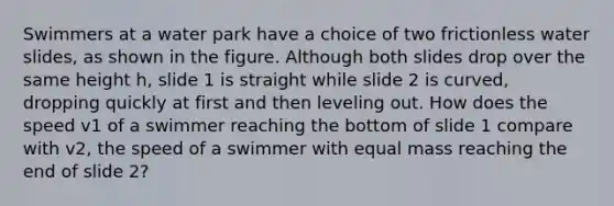 Swimmers at a water park have a choice of two frictionless water slides, as shown in the figure. Although both slides drop over the same height h, slide 1 is straight while slide 2 is curved, dropping quickly at first and then leveling out. How does the speed v1 of a swimmer reaching the bottom of slide 1 compare with v2, the speed of a swimmer with equal mass reaching the end of slide 2?