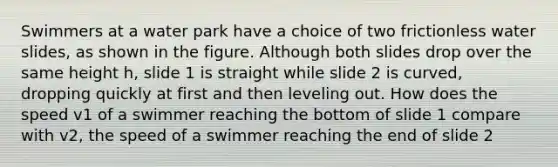 Swimmers at a water park have a choice of two frictionless water slides, as shown in the figure. Although both slides drop over the same height h, slide 1 is straight while slide 2 is curved, dropping quickly at first and then leveling out. How does the speed v1 of a swimmer reaching the bottom of slide 1 compare with v2, the speed of a swimmer reaching the end of slide 2