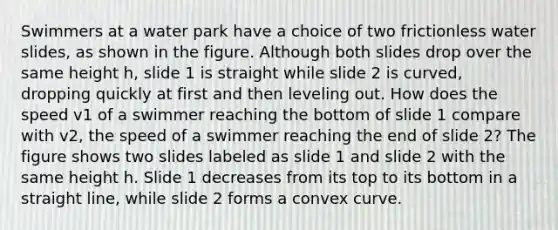 Swimmers at a water park have a choice of two frictionless water slides, as shown in the figure. Although both slides drop over the same height h, slide 1 is straight while slide 2 is curved, dropping quickly at first and then leveling out. How does the speed v1 of a swimmer reaching the bottom of slide 1 compare with v2, the speed of a swimmer reaching the end of slide 2? The figure shows two slides labeled as slide 1 and slide 2 with the same height h. Slide 1 decreases from its top to its bottom in a straight line, while slide 2 forms a convex curve.