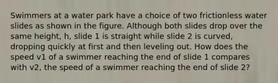 Swimmers at a water park have a choice of two frictionless water slides as shown in the figure. Although both slides drop over the same height, h, slide 1 is straight while slide 2 is curved, dropping quickly at first and then leveling out. How does the speed v1 of a swimmer reaching the end of slide 1 compares with v2, the speed of a swimmer reaching the end of slide 2?