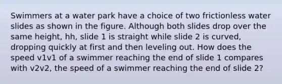 Swimmers at a water park have a choice of two frictionless water slides as shown in the figure. Although both slides drop over the same height, hh, slide 1 is straight while slide 2 is curved, dropping quickly at first and then leveling out. How does the speed v1v1 of a swimmer reaching the end of slide 1 compares with v2v2, the speed of a swimmer reaching the end of slide 2?