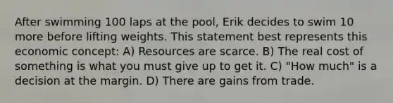 After swimming 100 laps at the pool, Erik decides to swim 10 more before lifting weights. This statement best represents this economic concept: A) Resources are scarce. B) The real cost of something is what you must give up to get it. C) "How much" is a decision at the margin. D) There are gains from trade.