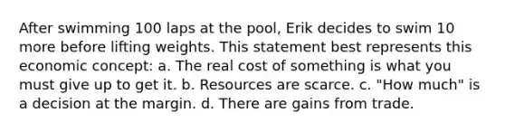 After swimming 100 laps at the pool, Erik decides to swim 10 more before lifting weights. This statement best represents this economic concept: a. The real cost of something is what you must give up to get it. b. Resources are scarce. c. "How much" is a decision at the margin. d. There are gains from trade.