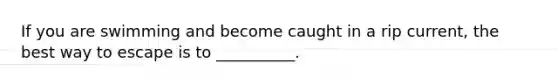 If you are swimming and become caught in a rip current, the best way to escape is to __________.