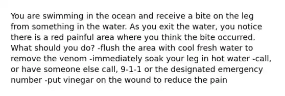 You are swimming in the ocean and receive a bite on the leg from something in the water. As you exit the water, you notice there is a red painful area where you think the bite occurred. What should you do? -flush the area with cool fresh water to remove the venom -immediately soak your leg in hot water -call, or have someone else call, 9-1-1 or the designated emergency number -put vinegar on the wound to reduce the pain