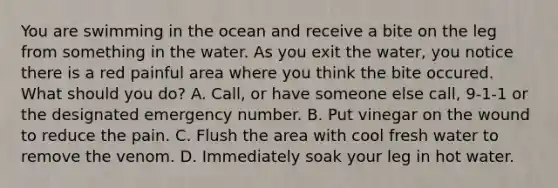 You are swimming in the ocean and receive a bite on the leg from something in the water. As you exit the water, you notice there is a red painful area where you think the bite occured. What should you do? A. Call, or have someone else call, 9-1-1 or the designated emergency number. B. Put vinegar on the wound to reduce the pain. C. Flush the area with cool fresh water to remove the venom. D. Immediately soak your leg in hot water.