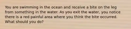 You are swimming in the ocean and receive a bite on the leg from something in the water. As you exit the water, you notice there is a red painful area where you think the bite occurred. What should you do?