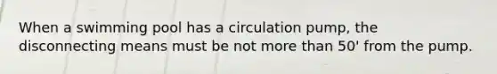 When a swimming pool has a circulation pump, the disconnecting means must be not more than 50' from the pump.