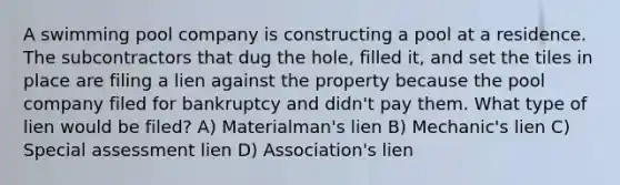 A swimming pool company is constructing a pool at a residence. The subcontractors that dug the hole, filled it, and set the tiles in place are filing a lien against the property because the pool company filed for bankruptcy and didn't pay them. What type of lien would be filed? A) Materialman's lien B) Mechanic's lien C) Special assessment lien D) Association's lien