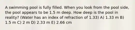 A swimming pool is fully filled. When you look from the pool side, the pool appears to be 1.5 m deep. How deep is the pool in reality? (Water has an index of refraction of 1.33) A) 1.33 m B) 1.5 m C) 2 m D) 2.33 m E) 2.66 cm