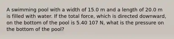 A swimming pool with a width of 15.0 m and a length of 20.0 m is filled with water. If the total force, which is directed downward, on the bottom of the pool is 5.40 107 N, what is the pressure on the bottom of the pool?