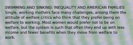 SWIMMING AND SINKING: INEQUALITY AND AMERICAN FAMILIES Single, working mothers face many challenges, among them the attitude of welfare critics who think that they prefer being on welfare to working. Most women would prefer not to be on welfare, but the system is such that often they end up with less income and fewer benefits when they move from welfare to work.