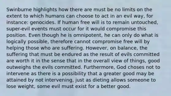 Swinburne highlights how there are must be no limits on the extent to which humans can choose to act in an evil way, for instance: genocides. If human free will is to remain untouched, super-evil events must occur for it would compromise this position. Even though he is omnipotent, he can only do what is logically possible, therefore cannot compromise free will by helping those who are suffering. However, on balance, the suffering that must be endured as the result of evils committed are worth it in the sense that in the overall view of things, good outweighs the evils committed. Furthermore, God choses not to intervene as there is a possibility that a greater good may be attained by not intervening, just as dieting allows someone to lose weight, some evil must exist for a better good.